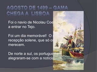 Agosto de 1499 – GAMA CHEGA A  LISBOAFoi o navio de Nicolau Coelho o primeiro a entrar no Tejo.Foi um dia memorável!  O rei fez-lhes recepção solene, que só os heróis merecem.De norte a sul, os portugueses alegraram-se com a notícia. 