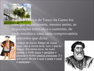 A perseverança de Vasco da Gama fez com que se iniciassem, mesmo assim, as negociações entre ele e o samorim, de onde resultava uma carta comprovatória do encontro que dizia: « Vasco da Gama, fidalgo da vossa casa, veio à minha terra, com o que eu folguei. Em minha terra, há muita  canela , e muito  cravo  e  gengibre  e  pimenta  e muitas  pedras preciosas . E o que quero da tua é  ouro  e  prata  e  coral  e  escarlata ».  