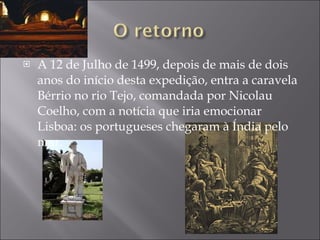 A 12 de Julho de 1499, depois de mais de dois anos do início desta expedição, entra a caravela Bérrio no rio Tejo, comandada por Nicolau Coelho, com a notícia que iria emocionar Lisboa: os portugueses chegaram à Índia pelo mar. 