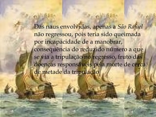 Das naus envolvidas, apenas a  São Rafael  não regressou, pois teria sido queimada por incapacidade de a manobrar, consequência do reduzido número a que se via a tripulação no regresso, fruto das doenças responsáveis pela morte de cerca de metade da tripulação 