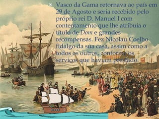 Vasco da Gama retornava ao país em 29 de Agosto e seria recebido pelo próprio rei D. Manuel I com contentamento que lhe atribuía o título de  Dom  e grandes recompensas. Fez Nicolau Coelho fidalgo da sua casa, assim como a todos os outros, conforme os serviços que haviam prestado. 