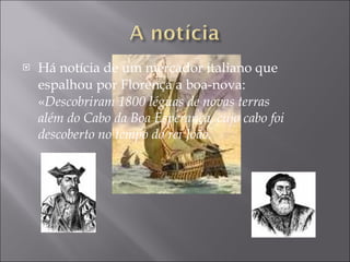 Há notícia de um mercador italiano que espalhou por Florença a boa-nova: « Descobriram 1800 léguas de novas terras além do Cabo da Boa Esperança, cujo cabo foi descoberto no tempo do rei João. 