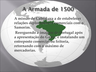 A missão de Cabral era a de estabelecer relações diplomáticas e comerciais com o Samorim. Reerguendo a imagem de Portugal após a apresentação do Gama, e instalando um entreposto comercial ou feitoria, retornando com o máximo de mercadorias. . 
