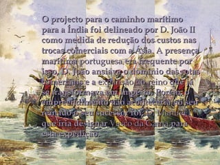O projecto para o caminho marítimo para a Índia foi delineado por  D. João II  como medida de redução dos custos nas trocas comerciais com a  Ásia. A  presença marítima  portuguesa  era frequente por isso, D. João ansiava o domínio das rotas comerciais e a e xpansão do reino  que já se transformava em Império. Porém, o empreendimento não aconteceria no seu reinado o seu sucessor foi,  D. Manuel I  que iria designar  Vasco da Gama  para esta expedição.   
