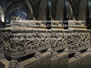 Porém, este empreendimento não era bem visto pelas altas classes. Nas Cortes de Montemor-o-Novo de 1495 era bem patente a opinião contrária quanto à viagem que D. João II tão esforçadamente havia preparado. 