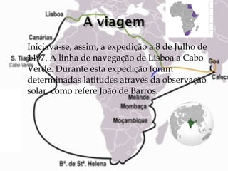 Iniciava-se, assim, a expedição a 8 de Julho de 1497. A linha de navegação de Lisboa a Cabo Verde. Durante esta expedição foram determinadas latitudes através da observação solar, como refere João de Barros. 