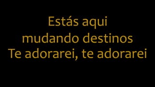 Estás aqui
mudando destinos
Te adorarei, te adorarei
 