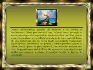 Quando desencarnados, gozamos de liberdade e de rapidez de
movimentação. Nosso pensamento é livre, expande; nossa percepção se
amplia, nossa capacidade espiritual no uso da vontade se manifesta em toda
a sua potencialidade, sem a influência limitante do corpo material. Então,
não seria melhor que Deus nos tivesse criado e nos mantido em apenas em
estado espiritual permanente? Não poderia o espírito aprender e adquirir os
valores morais apenas no plano espiritual, sem necessitar encarnar num
corpo tão grosseiro para evoluir? Essas são algumas das perguntas feitas por
aqueles que começam a estudar a Doutrina Espírita, a doutrina do
Consolador.
 