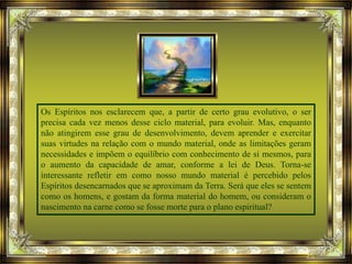 Os Espíritos nos esclarecem que, a partir de certo grau evolutivo, o ser
precisa cada vez menos desse ciclo material, para evoluir. Mas, enquanto
não atingirem esse grau de desenvolvimento, devem aprender e exercitar
suas virtudes na relação com o mundo material, onde as limitações geram
necessidades e impõem o equilíbrio com conhecimento de si mesmos, para
o aumento da capacidade de amar, conforme a lei de Deus. Torna-se
interessante refletir em como nosso mundo material é percebido pelos
Espíritos desencarnados que se aproximam da Terra. Será que eles se sentem
como os homens, e gostam da forma material do homem, ou consideram o
nascimento na carne como se fosse morte para o plano espiritual?
 