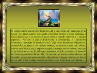 O conhecimento que o Espiritismo nos dá, e que, está codificado nas obras
básicas de Allan Kardec, nos ajuda a entender melhor a nossa natureza, a
nossa destinação, e as nossas relações entre o mundo material e o mundo
espiritual. Por isso é que o Espiritismo é considerado o Consolador
Prometido; desvenda os mistérios da fé, explica os fenômenos mediúnicos,
desmistifica as penas e os castigos eternos, esclarecendo que tudo evolui,
tudo se modifica, e que o espírito conquista sempre novos valores, em suas
experiências na carne. E trilha por impulso e atração irresistível à vontade
de Deus, o caminho da virtude. O espírita, ao tomar conhecimento, ao
entender, e a aceitar sua destinação, não mais se compraz com os seus erros,
com o mal; e luta consigo mesmo para superar-se e elevar-se em virtudes,...
 