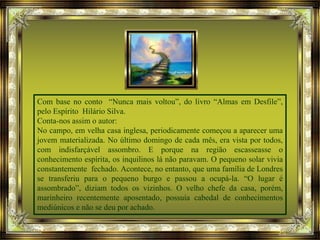 Com base no conto “Nunca mais voltou”, do livro “Almas em Desfile”,
pelo Espírito Hilário Silva.
Conta-nos assim o autor:
No campo, em velha casa inglesa, periodicamente começou a aparecer uma
jovem materializada. No último domingo de cada mês, era vista por todos,
com indisfarçável assombro. E porque na região escasseasse o
conhecimento espírita, os inquilinos lá não paravam. O pequeno solar vivia
constantemente fechado. Acontece, no entanto, que uma família de Londres
se transferiu para o pequeno burgo e passou a ocupá-la. “O lugar é
assombrado”, diziam todos os vizinhos. O velho chefe da casa, porém,
marinheiro recentemente aposentado, possuía cabedal de conhecimentos
mediúnicos e não se deu por achado.
 