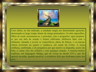 Com efeito, no dia indicado, a entidade surgia em determinado aposento,
demorando-se largo tempo diante de antiga penteadeira. Os dois rapazelhos,
filhos do casal, assustaram-se, a princípio, mas o progenitor, após preparar-
se por um mês de oração e leitura edificante, deliberou falar com o
fantasma. Quando a jovem se corporificou, plena de beleza, o ex-marujo
entrou reverente no quarto e saudou-a, em nome do Cristo. A moça
retribuiu, confortada, e ele perguntou por que motivo se dispunha, assim tão
bela, a visitar sítio tão solitário e sem qualquer atração. A menina-mulher
explicou, em linguagem fidalga, que ali vivera no século XVI e que lhe
aprazia recordar, quando possível, a existência feliz que desfrutara junto dos
pais, ...
 