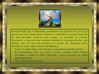 Acrescentando que a aristocrática penteadeira fora presente do noivo que
perecera no mar. Sentia imenso consolo ao contemplá-la, porque ainda não
lhe fora permitido reunir-se, para sempre, ao escolhido do coração.
Respeitoso, o dono da casa procurou esclarecê-la, comunicando-lhe, sem
rebuços, que ela não mais pertencia ao mundo dos chamados vivos,
travando-se entre os dois curioso entendimento.
- Como vê, minha irmã, você não mais se encontra encarnada na Terra.
- Sei perfeitamente tudo isso, falou a jovem, sorrindo. Tenho minhas
atividades e sonhos no Plano Espiritual e estou consciente de minha
responsabilidade.
- Deve então afastar-se daqui.
 