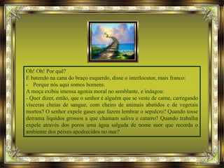 Oh! Oh! Por quê?
E batendo na cana do braço esquerdo, disse o interlocutor, mais franco:
- Porque nós aqui somos homens.
A moça exibiu imensa agonia moral no semblante, e indagou:
- Quer dizer, então, que o senhor é alguém que se veste de carne, carregando
vísceras cheias de sangue, com cheiro de animais abatidos e de vegetais
mortos? O senhor expele gases que fazem lembrar o sepulcro? Quando tosse
derrama líquidos grossos a que chamam saliva e catarro? Quando trabalha
expele através dos poros uma água salgada de nome suor que recorda o
ambiente dos peixes apodrecidos no mar?
 