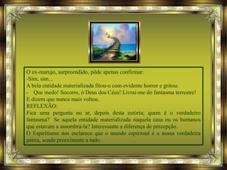 O ex-marujo, surpreendido, pôde apenas confirmar:
-Sim, sim...
A bela entidade materializada fitou-o com evidente horror e gritou:
- Que medo! Socorro, ó Deus dos Céus! Livrai-me do fantasma terrestre!
E dizem que nunca mais voltou.
REFLEXÃO:
Fica uma pergunta no ar, depois desta estória; quem é o verdadeiro
fantasma? Se aquela entidade materializada naquela casa ou os humanos
que estavam a assombrá-la? Interessante a diferença de percepção.
O Espiritismo nos esclarece que o mundo espiritual é a nossa verdadeira
pátria, sendo preexistente a tudo.
 