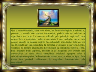Que o mundo material, com seres vivos, na forma de vegetais e animais e,
portanto, o mundo dos homens encarnados, poderia não ter existido. A
experiência na carne é o recurso utilizado pelo princípio espiritual, para
desenvolver e conquistar valores essenciais à sua evolução moral; isto
porque, quando na matéria, espírito fica submetido à limitações drásticas em
sua liberdade, em sua capacidade de perceber o Universo à sua volta. Senão,
vejamos: os homens encarnados movimentam-se lentamente sobre a Terra.
Para andarem mais depressa, utilizam-se de máquinas que tiveram que
desenvolver. A busca dessa capacidade adicional agregou valor à
criatividade do espírito. Os homens não podem voar ou viver na água. Para
tornar isto possível, utilizam-se de engenhos desenvolvidos pela
necessidade.
 