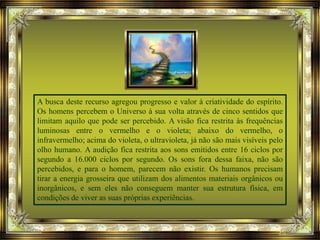 A busca deste recurso agregou progresso e valor à criatividade do espírito.
Os homens percebem o Universo à sua volta através de cinco sentidos que
limitam aquilo que pode ser percebido. A visão fica restrita às frequências
luminosas entre o vermelho e o violeta; abaixo do vermelho, o
infravermelho; acima do violeta, o ultravioleta, já não são mais visíveis pelo
olho humano. A audição fica restrita aos sons emitidos entre 16 ciclos por
segundo a 16.000 ciclos por segundo. Os sons fora dessa faixa, não são
percebidos, e para o homem, parecem não existir. Os humanos precisam
tirar a energia grosseira que utilizam dos alimentos materiais orgânicos ou
inorgânicos, e sem eles não conseguem manter sua estrutura física, em
condições de viver as suas próprias experiências.
 