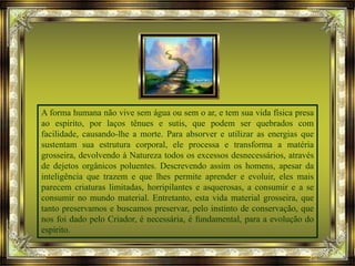 A forma humana não vive sem água ou sem o ar, e tem sua vida física presa
ao espírito, por laços tênues e sutis, que podem ser quebrados com
facilidade, causando-lhe a morte. Para absorver e utilizar as energias que
sustentam sua estrutura corporal, ele processa e transforma a matéria
grosseira, devolvendo à Natureza todos os excessos desnecessários, através
de dejetos orgânicos poluentes. Descrevendo assim os homens, apesar da
inteligência que trazem e que lhes permite aprender e evoluir, eles mais
parecem criaturas limitadas, horripilantes e asquerosas, a consumir e a se
consumir no mundo material. Entretanto, esta vida material grosseira, que
tanto preservamos e buscamos preservar, pelo instinto de conservação, que
nos foi dado pelo Criador, é necessária, é fundamental, para a evolução do
espírito.
 