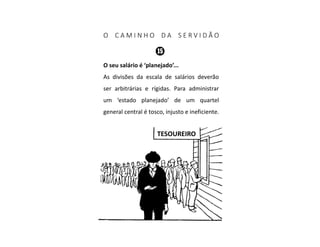 O C A M I N H O D A S E R V I D Ã O
O seu salário é ‘planejado’...
As divisões da escala de salários deverão
ser arbitrárias e rígidas. Para administrar
um ‘estado planejado’ de um quartel
general central é tosco, injusto e ineficiente.
TESOUREIRO
 