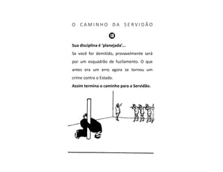 O C A M I N H O D A S E R V I D Ã O
Sua disciplina é ‘planejada’...
Se você for demitido, provavelmente será
por um esquadrão de fuzilamento. O que
antes era um erro agora se tornou um
crime contra o Estado.
Assim termina o caminho para a Servidão.
 
