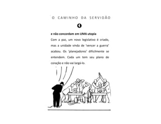 O C A M I N H O D A S E R V I D Ã O
e não concordam em UMA utopia
Com a paz, um novo legislativo é criado,
mas a unidade vinda de ‘vencer a guerra’
acabou. Os ‘planejadores’ dificilmente se
entendem. Cada um tem seu plano de
coração e não vai largá-lo.
 