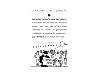 O C A M I N H O D A S E R V I D Ã O
Eles tentam ‘vender’ o plano para todos ...
Num esforço mal sucedido para educar as
pessoas para que elas tenham visões
uniformes do mundo, os ‘planejadores’
estabelecem a máquina de propaganda –
que o ditador que virá achará muito útil
 