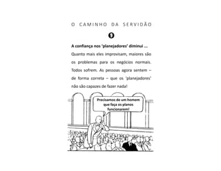 O C A M I N H O D A S E R V I D Ã O
A confiança nos ‘planejadores’ diminui ...
Quanto mais eles improvisam, maiores são
os problemas para os negócios normais.
Todos sofrem. As pessoas agora sentem –
de forma correta – que os ‘planejadores’
não são capazes de fazer nada!
Precisamos de um homem
que faça os planos
funcionarem!
 