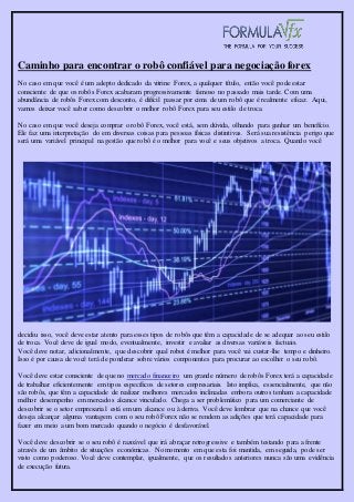 Caminho para encontrar o robô confiável para negociação forex
No caso em que você é um adepto dedicado da vitrine Forex, a qualquer título, então você pode estar
consciente de que os robôs Forex acabaram progressivamente famoso no passado mais tarde. Com uma
abundância de robôs Forex com desconto, é difícil passar por cima de um robô que é realmente eficaz. Aqui,
vamos deixar você saber como descobrir o melhor robô Forex para seu estilo de troca.
No caso em que você deseja comprar o robô Forex, você está, sem dúvida, olhando para ganhar um benefício.
Ele faz uma interpretação do em diversas coisas para pessoas físicas distintivas. Será sua resistência perigo que
será uma variável principal na gestão que robô é o melhor para você e seus objetivos a troca. Quando você
decidiu isso, você deve estar atento para esses tipos de robôs que têm a capacidade de se adequar ao seu estilo
de troca. Você deve de igual modo, eventualmente, investir e avaliar as diversas variáveis factuais.
Você deve notar, adicionalmente, que descobrir qual robot é melhor para você vai custar-lhe tempo e dinheiro.
Isso é por causa de você terá de ponderar sobre vários componentes para procurar ao escolher o seu robô.
Você deve estar consciente de que no mercado financeiro um grande número de robôs Forex terá a capacidade
de trabalhar eficientemente em tipos específicos de setores empresariais. Isto implica, essencialmente, que não
são robôs, que têm a capacidade de realizar melhores mercados inclinadas embora outros tenham a capacidade
melhor desempenho em mercados alcance vinculado. Chega a ser problemático para um comerciante de
descobrir se o setor empresarial está em um alcance ou à deriva. Você deve lembrar que na chance que você
deseja alcançar alguma vantagem com o seu robô Forex não se rendem as adições que terá capacidade para
fazer em meio a um bom mercado quando o negócio é desfavorável.
Você deve descobrir se o seu robô é razoável que irá abraçar retrogressive e também testando para a frente
através de um âmbito de situações económicas. No momento em que esta foi mantida, em seguida, pode ser
visto como poderoso. Você deve contemplar, igualmente, que os resultados anteriores nunca são uma evidência
de execução futura.
 