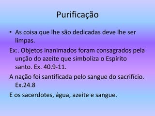 Purificação
• As coisa que lhe são dedicadas deve lhe ser
limpas.
Ex:. Objetos inanimados foram consagrados pela
unção do azeite que simboliza o Espírito
santo. Ex. 40.9-11.
A nação foi santificada pelo sangue do sacrifício.
Ex.24.8
E os sacerdotes, água, azeite e sangue.
 