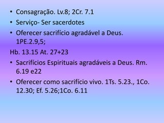 • Consagração. Lv.8; 2Cr. 7.1
• Serviço- Ser sacerdotes
• Oferecer sacrifício agradável a Deus.
1PE.2.9,5;
Hb. 13.15 At. 27+23
• Sacrifícios Espirituais agradáveis a Deus. Rm.
6.19 e22
• Oferecer como sacrifício vivo. 1Ts. 5.23., 1Co.
12.30; Ef. 5.26;1Co. 6.11
 