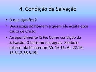 4. Condição da Salvação
• O que significa?
• Deus exige do homem a quem ele aceita opor
causa de Cristo.
• Arrependimento & Fé: Como condição da
Salvação; O batismo nas águas- Símbolo
exterior da fé interior( Mc 16.16; At. 22.16,
16.31,2.38,3.19)
 
