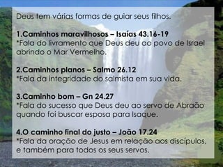 Deus tem várias formas de guiar seus filhos.

1.Caminhos maravilhosos – Isaías 43.16-19
*Fala do livramento que Deus deu ao povo de Israel
abrindo o Mar Vermelho.

2.Caminhos planos – Salmo 26.12
*Fala da integridade do salmista em sua vida.

3.Caminho bom – Gn 24.27
*Fala do sucesso que Deus deu ao servo de Abraão
quando foi buscar esposa para Isaque.

4.O caminho final do justo – João 17.24
*Fala da oração de Jesus em relação aos discípulos,
e também para todos os seus servos.
 