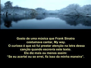 Gosto de uma música que Frank Sinatra
             costumava cantar, My way.
 O curioso é que só fui prestar atenção na letra dessa
         canção quando escrevia este texto.
            Ela diz mais ou menos assim:
“Se eu acertei ou se errei, fiz isso da minha maneira”.
 