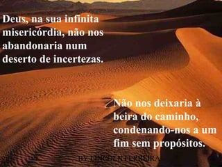 Deus, na sua infinita
misericórdia, não nos
abandonaria num
deserto de incertezas.


                         Não nos deixaria à
                         beira do caminho,
                         condenando-nos a um
                         fim sem propósitos.
                BY LINCOLN FERREIRA
 