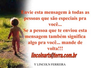 Envie esta mensagem à todas as
 pessoas que são especiais pra
             você...
 Se a pessoa que te enviou esta
 mensagem também significa
   algo pra você... mande de
            volta!!!


    BY LINCOLN FERREIRA
 