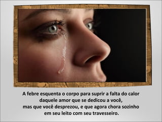 A febre esquenta o corpo para suprir a falta do calor
daquele amor que se dedicou a você,
mas que você desprezou, e que agora chora sozinho
em seu leito com seu travesseiro.
 