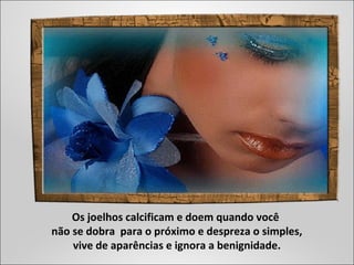 Os joelhos calcificam e doem quando você
não se dobra para o próximo e despreza o simples,
vive de aparências e ignora a benignidade.
 