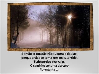 E então, o coração não suporta e desiste,
porque a vida se torna sem mais sentido.
Tudo perdeu seu valor.
O caminho se torna obscuro.
No entanto ....
 