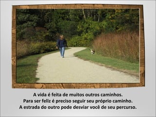 A vida é feita de muitos outros caminhos.
Para ser feliz é preciso seguir seu próprio caminho.
A estrada do outro pode desviar você de seu percurso.
 