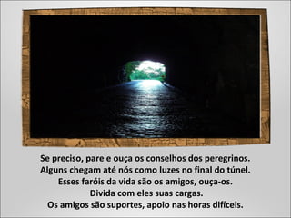 Se preciso, pare e ouça os conselhos dos peregrinos.
Alguns chegam até nós como luzes no final do túnel.
Esses faróis da vida são os amigos, ouça-os.
Divida com eles suas cargas.
Os amigos são suportes, apoio nas horas difíceis.
 