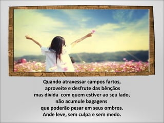 Quando atravessar campos fartos,
aproveite e desfrute das bênçãos
mas divida com quem estiver ao seu lado,
não acumule bagagens
que poderão pesar em seus ombros.
Ande leve, sem culpa e sem medo.
 