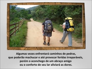 Algumas vezes enfrentará caminhos de pedras,
que poderão machucar e até provocar feridas irreparáveis,
porém o aconchego de um abraço amigo
ou o conforto de seu lar aliviará as dores.
 