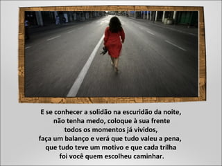 E se conhecer a solidão na escuridão da noite,
não tenha medo, coloque à sua frente
todos os momentos já vividos,
faça um balanço e verá que tudo valeu a pena,
que tudo teve um motivo e que cada trilha
foi você quem escolheu caminhar.
 