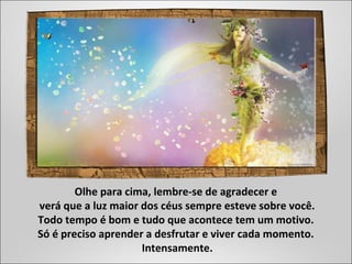 Olhe para cima, lembre-se de agradecer e
verá que a luz maior dos céus sempre esteve sobre você.
Todo tempo é bom e tudo que acontece tem um motivo.
Só é preciso aprender a desfrutar e viver cada momento.
Intensamente.
 