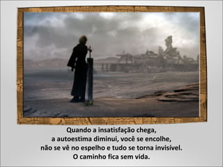 Quando a insatisfação chega,
a autoestima diminui, você se encolhe,
não se vê no espelho e tudo se torna invisível.
O caminho fica sem vida.
 
