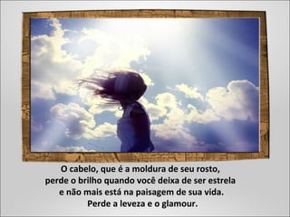 O cabelo, que é a moldura de seu rosto,
perde o brilho quando você deixa de ser estrela
e não mais está na paisagem de sua vida.
Perde a leveza e o glamour.
 