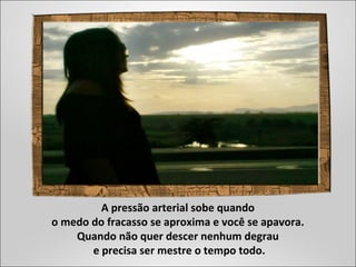 A pressão arterial sobe quando
o medo do fracasso se aproxima e você se apavora.
Quando não quer descer nenhum degrau
e precisa ser mestre o tempo todo.
 