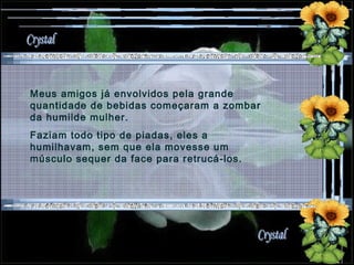 Meus amigos já envolvidos pela grande quantidade de bebidas começaram a zombar da humilde mulher.  Faziam todo tipo de piadas, eles a humilhavam, sem que ela movesse um músculo sequer da face para retrucá-los. 
