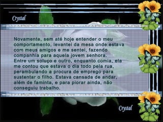 Novamente, sem até hoje entender o meu comportamento, levantei da mesa onde estava com meus amigos e me sentei, fazendo companhia para aquela jovem senhora. Entre um soluço e outro, enquanto comia, ela me contou que estava o dia todo pela rua, perambulando a procura de emprego para sustentar o filho. Estava cansada de andar, além de faminta, e para piorar ainda, não conseguiu trabalho. 