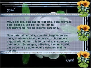 Meus amigos, colegas de trabalho, continuavam pela cidade e vez por outras, ainda encontrávamo-nos no mesmo barzinho. Num determinado dia, quando chegava eu em casa, o telefone tocou, e uma voz chorando e angustiada, do outro lado da linha, me contava que meus três amigos, bêbados, haviam sofrido um acidente de automóvel e estavam mal no hospital.  